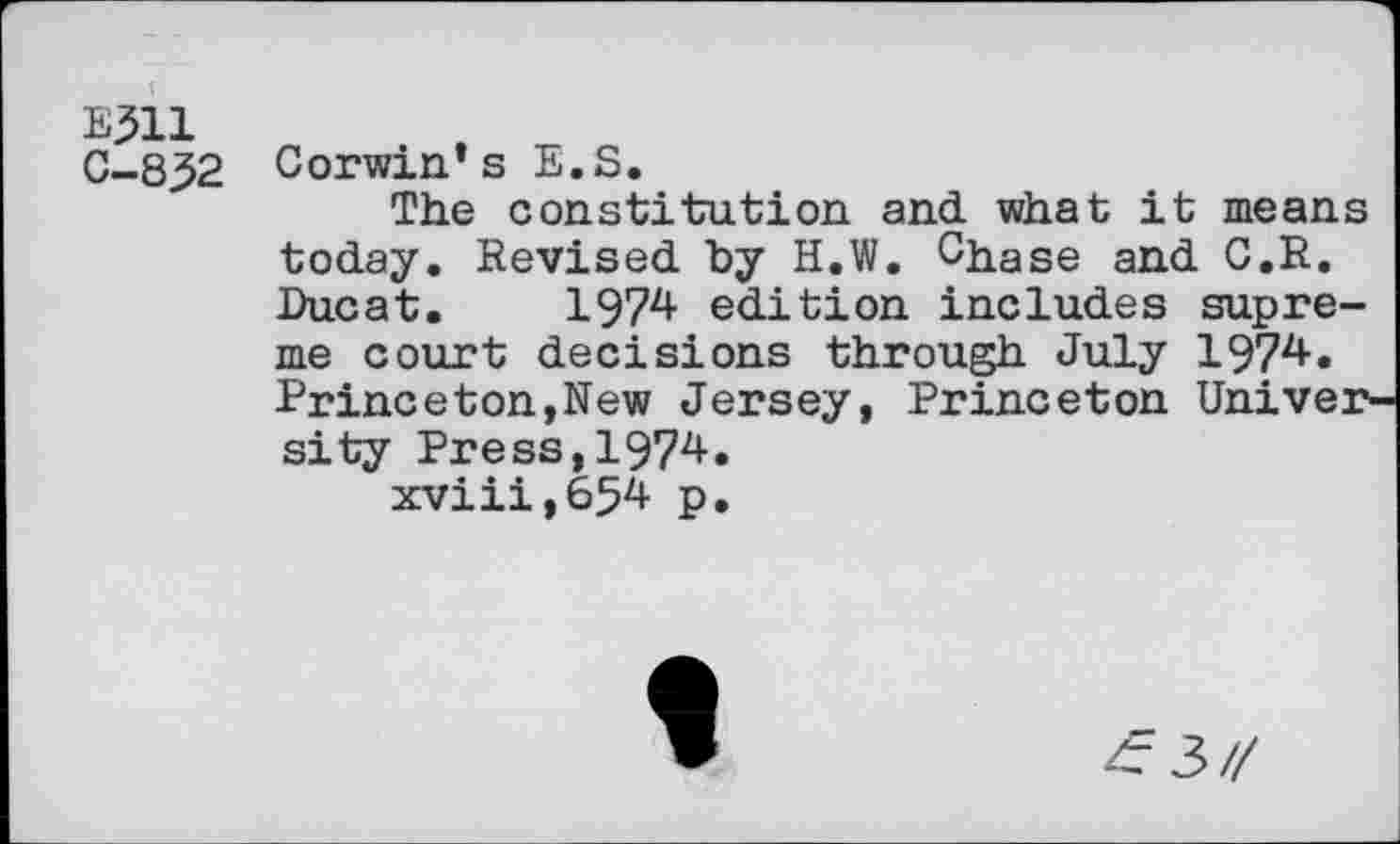 ﻿E311
C-8^2 Corwin’s E.S.
The constitution and what it means today. Revised by H.W. Chase and C.R. Ducat. 1974 edition includes supreme court decisions through July 1974. Princeton,New Jersey, Princeton University Press,1974.
xviii,654 p.